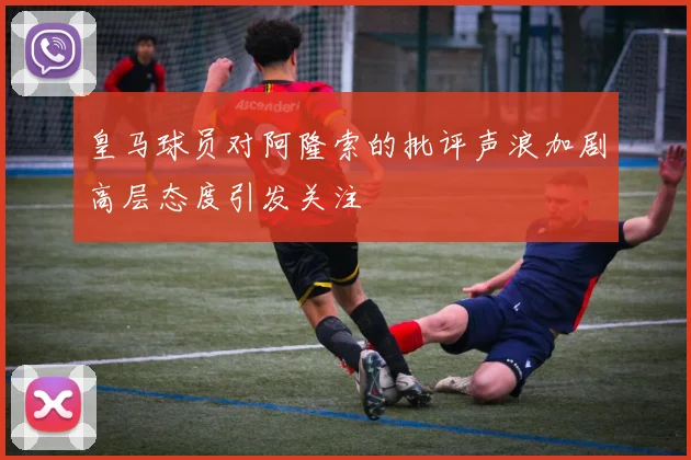 皇马球员对阿隆索的批评声浪加剧高层态度引发关注