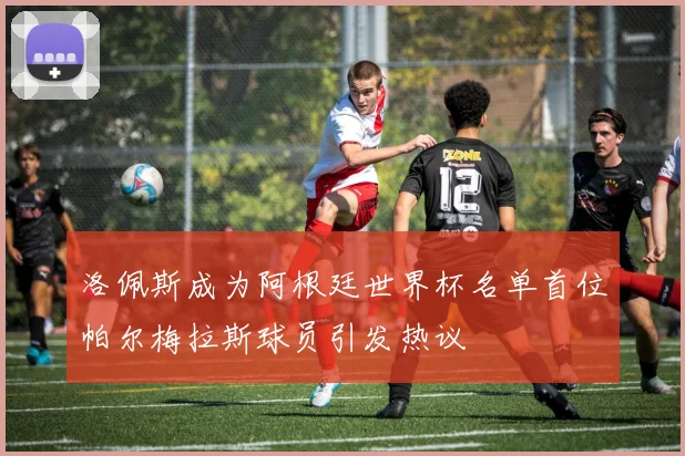 洛佩斯成为阿根廷世界杯名单首位帕尔梅拉斯球员引发热议