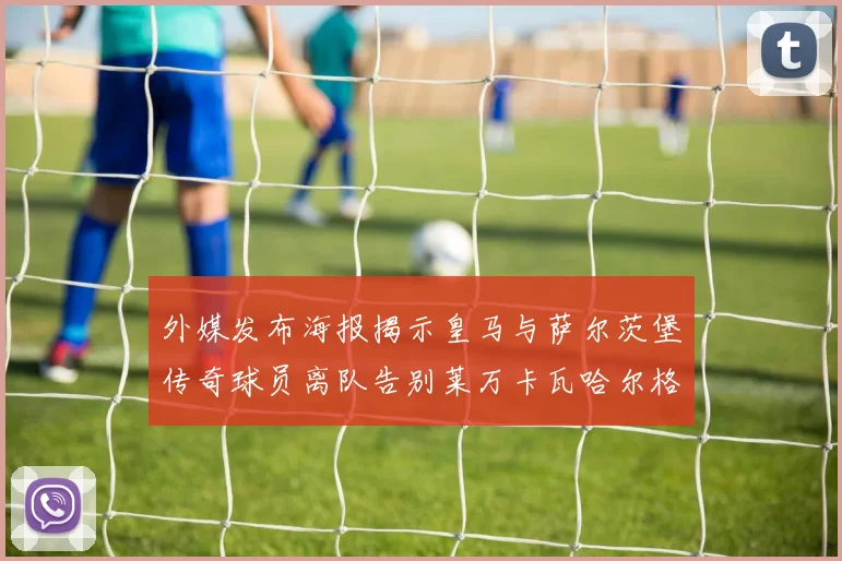 外媒发布海报揭示皇马与萨尔茨堡传奇球员离队告别莱万卡瓦哈尔格列兹曼