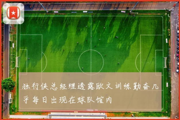 独行侠总经理透露欧文训练勤奋几乎每日出现在球队馆内