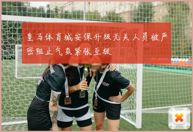 皇马体育城安保升级无关人员被严密阻止气氛紧张至极