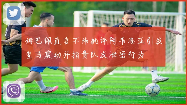 姆巴佩直言不讳批评阿韦洛亚引发皇马震动并指责队友泄密行为