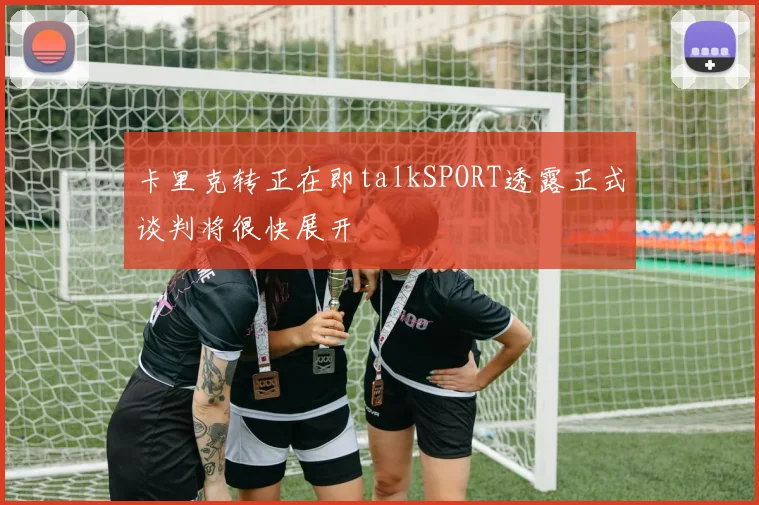 卡里克转正在即talkSPORT透露正式谈判将很快展开