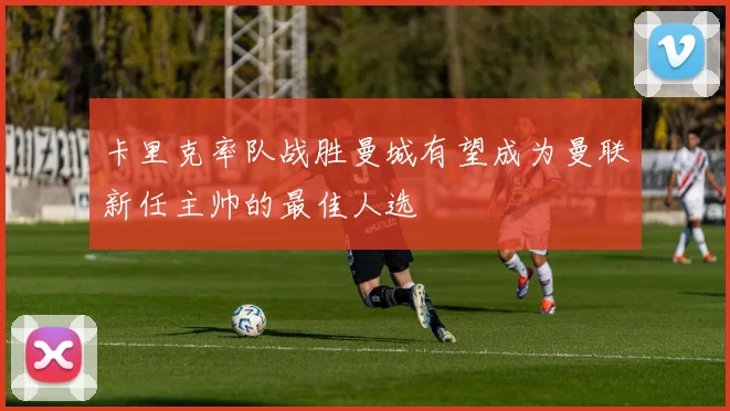 卡里克率队战胜曼城有望成为曼联新任主帅的最佳人选