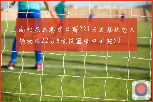 尚帕尼本赛季年薪321万近期状态火热场均22分8板投篮命中率超50
