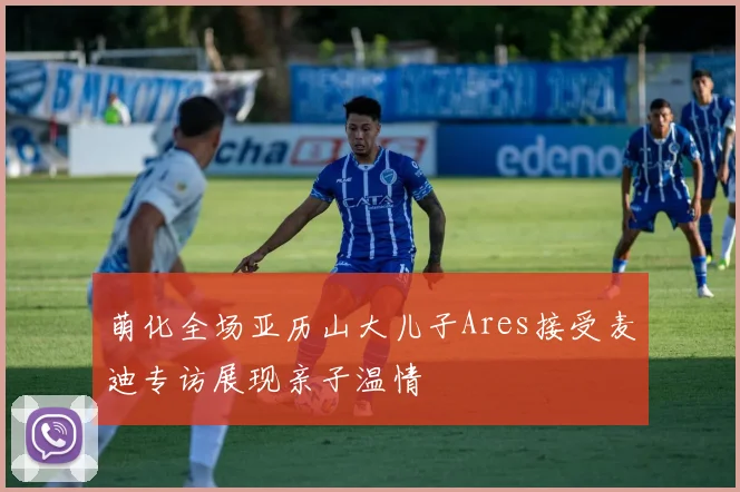 萌化全场亚历山大儿子Ares接受麦迪专访展现亲子温情