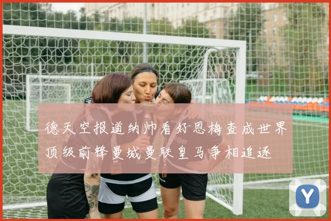 德天空报道纳帅看好恩梅查成世界顶级前锋曼城曼联皇马争相追逐