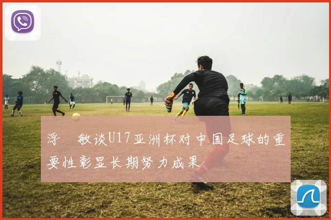 浮嶋敏谈U17亚洲杯对中国足球的重要性彰显长期努力成果