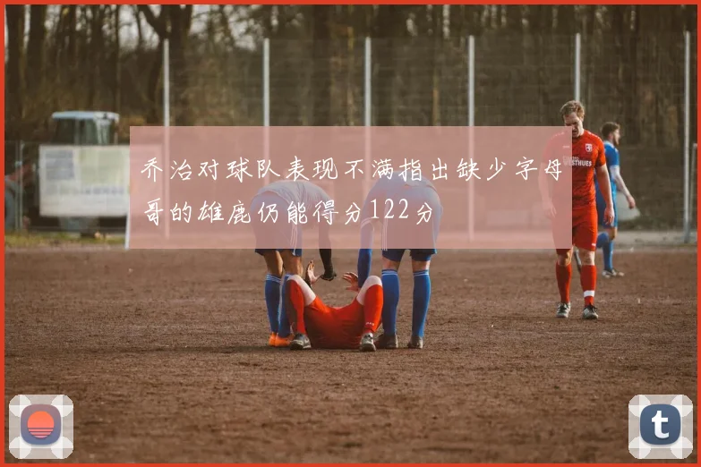 乔治对球队表现不满指出缺少字母哥的雄鹿仍能得分122分