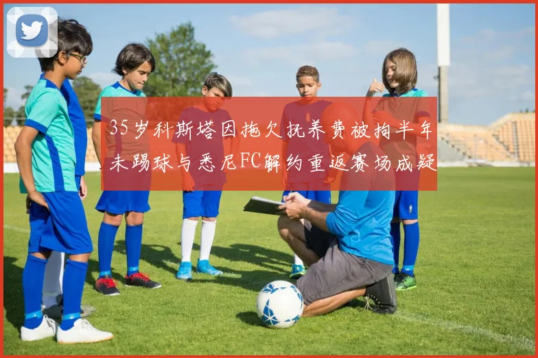 35岁科斯塔因拖欠抚养费被拘半年未踢球与悉尼FC解约重返赛场成疑