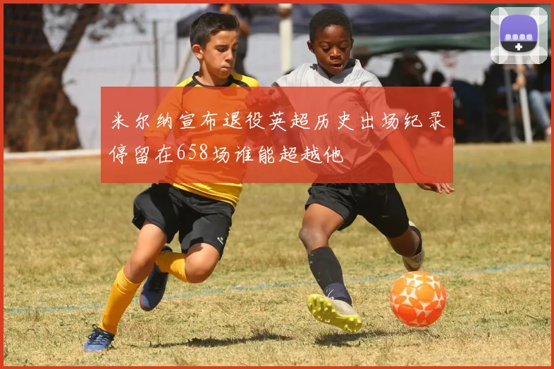 米尔纳宣布退役英超历史出场纪录停留在658场谁能超越他