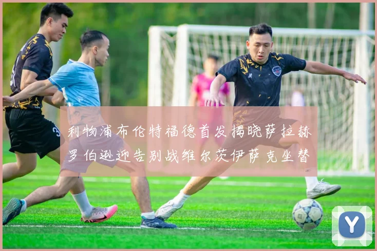 利物浦布伦特福德首发揭晓萨拉赫罗伯逊迎告别战维尔茨伊萨克坐替补席