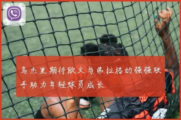 乌杰里期待欧文与弗拉格的强强联手助力年轻球员成长