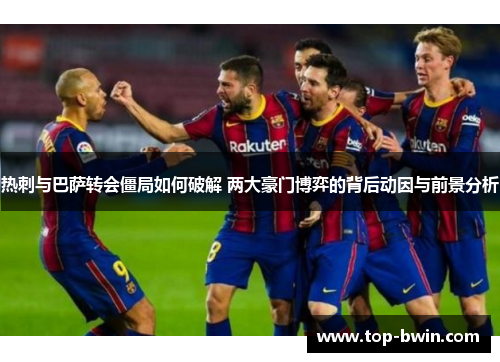 热刺与巴萨转会僵局如何破解 两大豪门博弈的背后动因与前景分析
