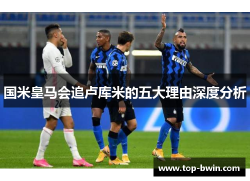 国米皇马会追卢库米的五大理由深度分析