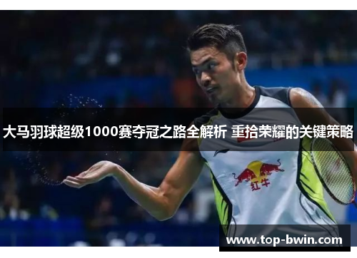 大马羽球超级1000赛夺冠之路全解析 重拾荣耀的关键策略