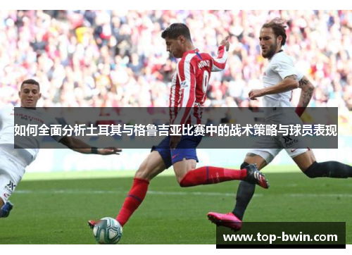 如何全面分析土耳其与格鲁吉亚比赛中的战术策略与球员表现